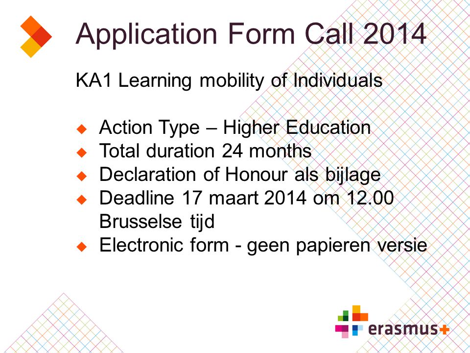 Application Form Call 2014 KA1 Learning mobility of Individuals  Action Type – Higher Education  Total duration 24 months  Declaration of Honour als bijlage  Deadline 17 maart 2014 om Brusselse tijd  Electronic form - geen papieren versie