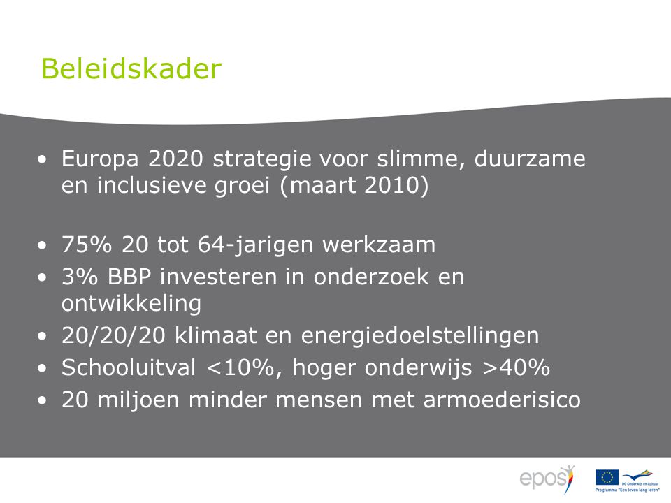Beleidskader •Europa 2020 strategie voor slimme, duurzame en inclusieve groei (maart 2010) •75% 20 tot 64-jarigen werkzaam •3% BBP investeren in onderzoek en ontwikkeling •20/20/20 klimaat en energiedoelstellingen •Schooluitval 40% •20 miljoen minder mensen met armoederisico