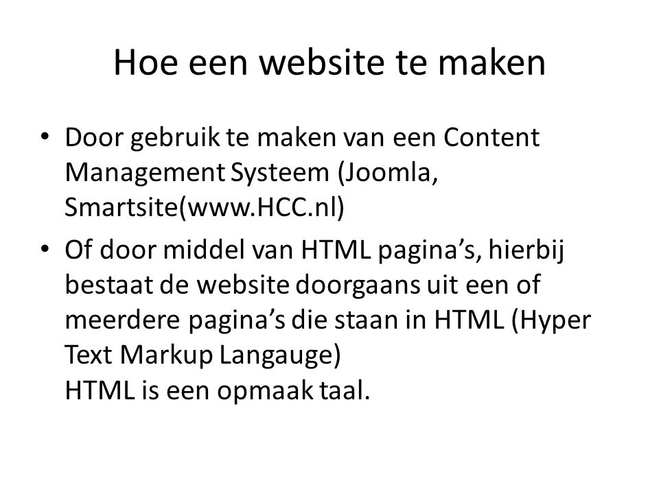 Hoe een website te maken • Door gebruik te maken van een Content Management Systeem (Joomla, Smartsite(  • Of door middel van HTML pagina’s, hierbij bestaat de website doorgaans uit een of meerdere pagina’s die staan in HTML (Hyper Text Markup Langauge) HTML is een opmaak taal.