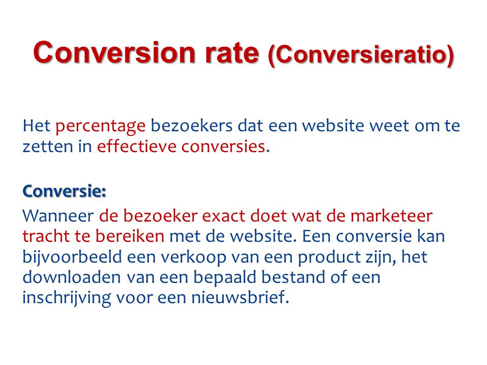 Het percentage bezoekers dat een website weet om te zetten in effectieve conversies.Conversie: Wanneer de bezoeker exact doet wat de marketeer tracht te bereiken met de website.