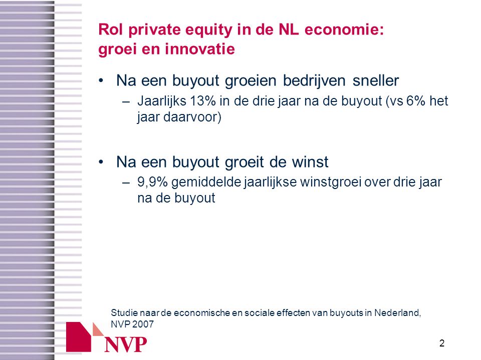 2 Rol private equity in de NL economie: groei en innovatie •Na een buyout groeien bedrijven sneller –Jaarlijks 13% in de drie jaar na de buyout (vs 6% het jaar daarvoor) •Na een buyout groeit de winst –9,9% gemiddelde jaarlijkse winstgroei over drie jaar na de buyout Studie naar de economische en sociale effecten van buyouts in Nederland, NVP 2007