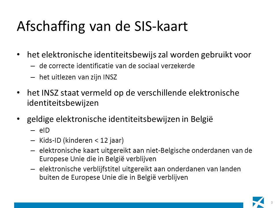Afschaffing van de SIS-kaart • het elektronische identiteitsbewijs zal worden gebruikt voor – de correcte identificatie van de sociaal verzekerde – het uitlezen van zijn INSZ • het INSZ staat vermeld op de verschillende elektronische identiteitsbewijzen • geldige elektronische identiteitsbewijzen in België – eID – Kids-ID (kinderen < 12 jaar) – elektronische kaart uitgereikt aan niet-Belgische onderdanen van de Europese Unie die in België verblijven – elektronische verblijfstitel uitgereikt aan onderdanen van landen buiten de Europese Unie die in België verblijven 3