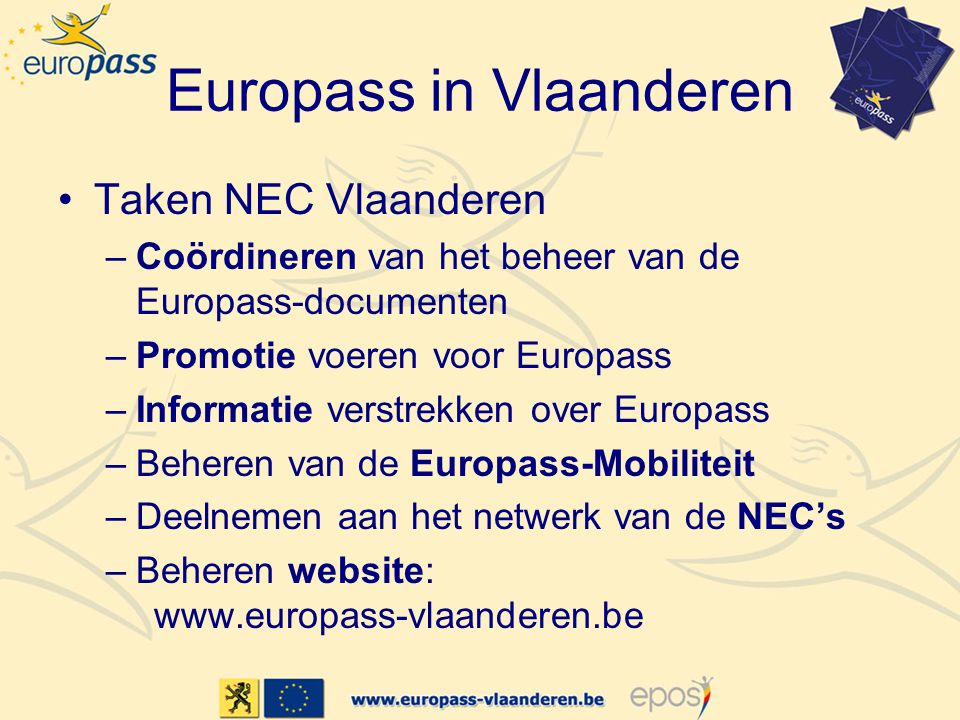 Europass in Vlaanderen •Taken NEC Vlaanderen –Coördineren van het beheer van de Europass-documenten –Promotie voeren voor Europass –Informatie verstrekken over Europass –Beheren van de Europass-Mobiliteit –Deelnemen aan het netwerk van de NEC’s –Beheren website: