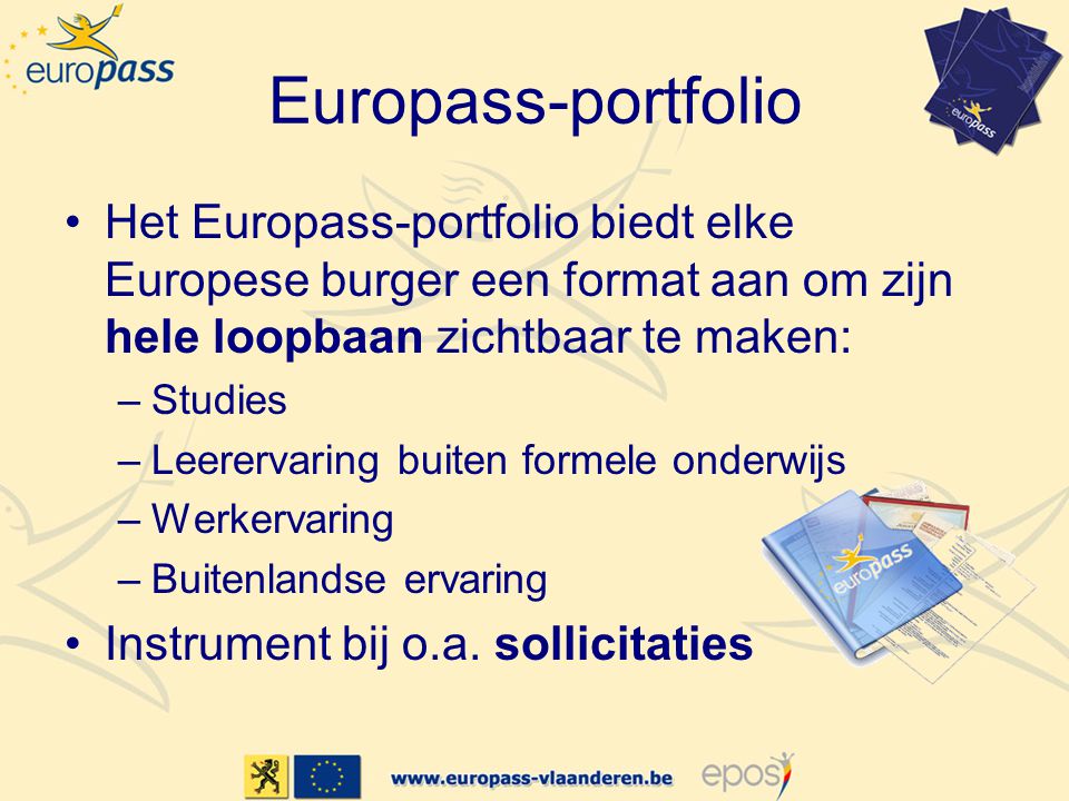 Europass-portfolio •Het Europass-portfolio biedt elke Europese burger een format aan om zijn hele loopbaan zichtbaar te maken: –Studies –Leerervaring buiten formele onderwijs –Werkervaring –Buitenlandse ervaring •Instrument bij o.a.