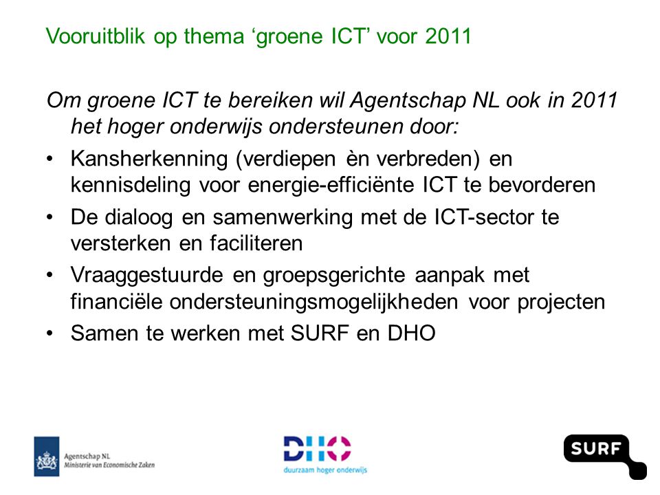Vooruitblik op thema ‘groene ICT’ voor 2011 Om groene ICT te bereiken wil Agentschap NL ook in 2011 het hoger onderwijs ondersteunen door: •Kansherkenning (verdiepen èn verbreden) en kennisdeling voor energie-efficiënte ICT te bevorderen •De dialoog en samenwerking met de ICT-sector te versterken en faciliteren •Vraaggestuurde en groepsgerichte aanpak met financiële ondersteuningsmogelijkheden voor projecten •Samen te werken met SURF en DHO