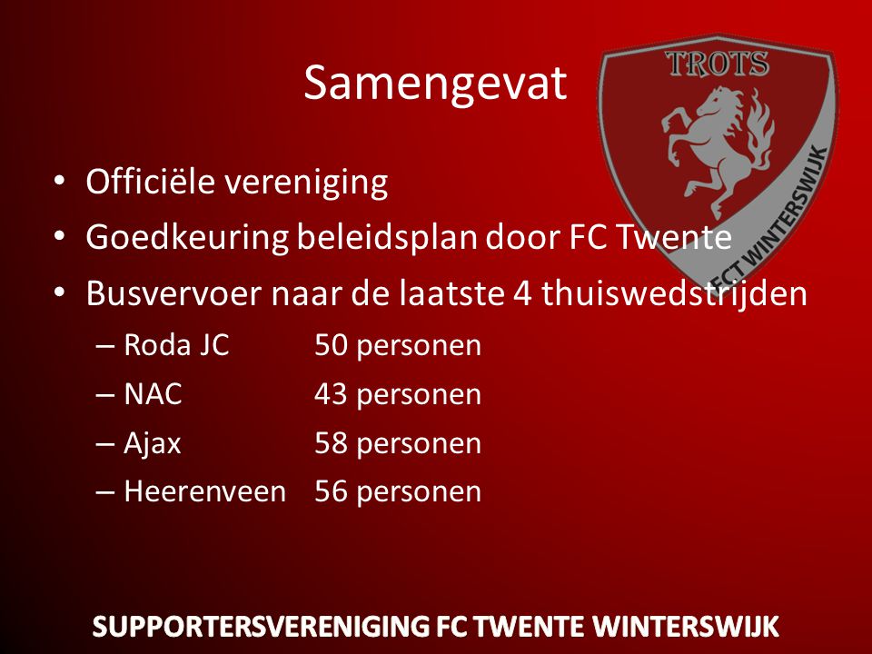 Samengevat • Officiële vereniging • Goedkeuring beleidsplan door FC Twente • Busvervoer naar de laatste 4 thuiswedstrijden – Roda JC 50 personen – NAC43 personen – Ajax58 personen – Heerenveen56 personen