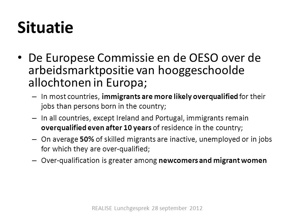 Situatie • De Europese Commissie en de OESO over de arbeidsmarktpositie van hooggeschoolde allochtonen in Europa; – In most countries, immigrants are more likely overqualified for their jobs than persons born in the country; – In all countries, except Ireland and Portugal, immigrants remain overqualified even after 10 years of residence in the country; – On average 50% of skilled migrants are inactive, unemployed or in jobs for which they are over-qualified; – Over-qualification is greater among newcomers and migrant women REALISE Lunchgesprek 28 september 2012