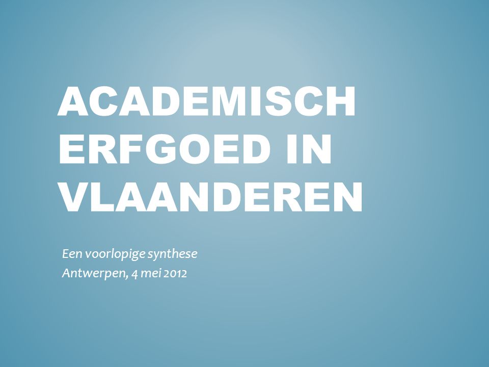 ACADEMISCH ERFGOED IN VLAANDEREN Een voorlopige synthese Antwerpen, 4 mei 2012