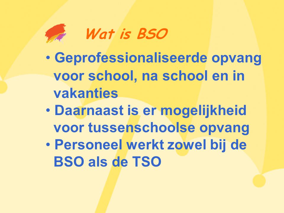 Wat is BSO • Geprofessionaliseerde opvang voor school, na school en in vakanties • Daarnaast is er mogelijkheid voor tussenschoolse opvang • Personeel werkt zowel bij de BSO als de TSO