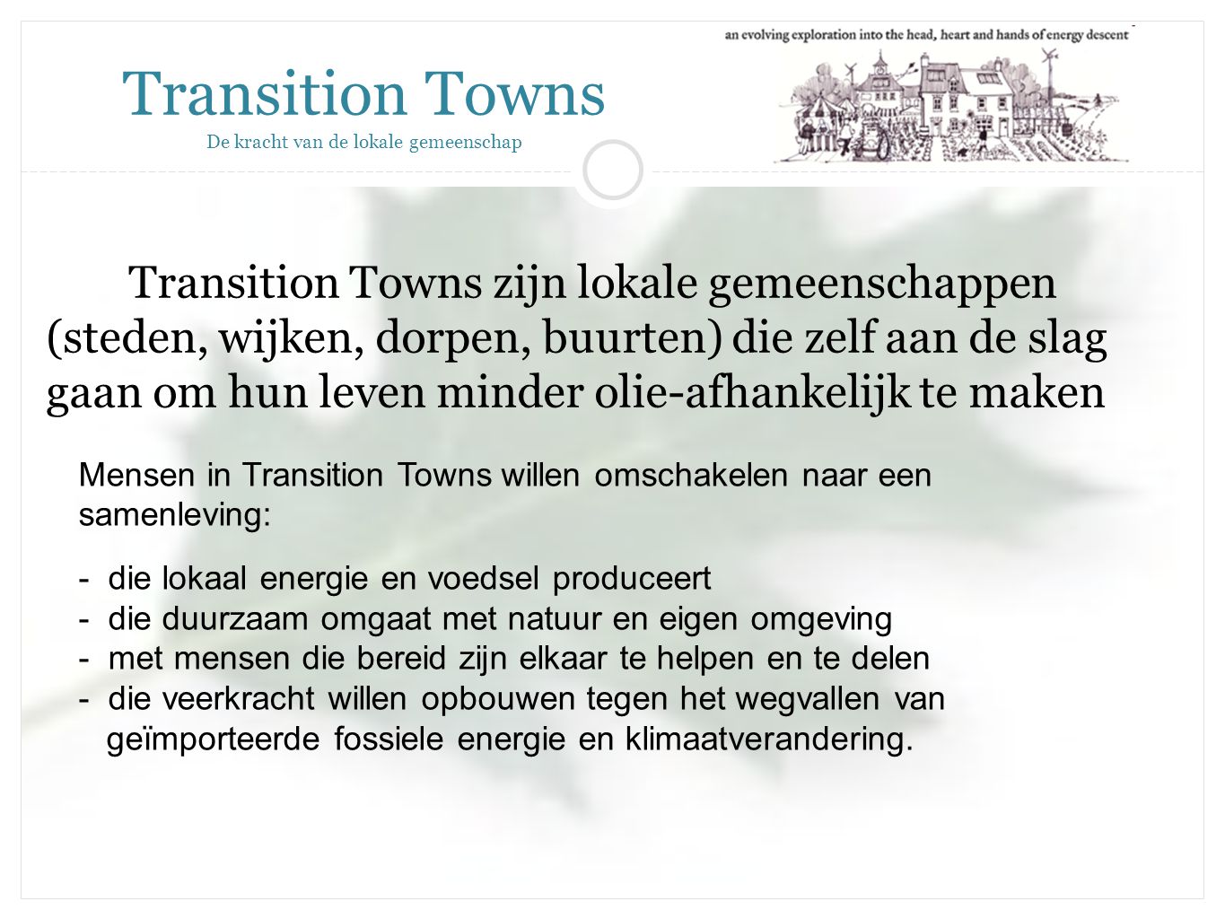 Transition Towns zijn lokale gemeenschappen (steden, wijken, dorpen, buurten) die zelf aan de slag gaan om hun leven minder olie-afhankelijk te maken Transition Towns De kracht van de lokale gemeenschap Mensen in Transition Towns willen omschakelen naar een samenleving: - die lokaal energie en voedsel produceert - die duurzaam omgaat met natuur en eigen omgeving - met mensen die bereid zijn elkaar te helpen en te delen - die veerkracht willen opbouwen tegen het wegvallen van geïmporteerde fossiele energie en klimaatverandering.