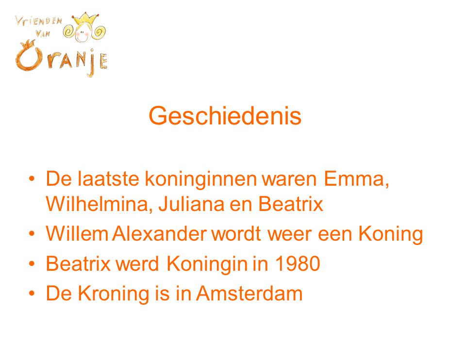 Geschiedenis •De laatste koninginnen waren Emma, Wilhelmina, Juliana en Beatrix •Willem Alexander wordt weer een Koning •Beatrix werd Koningin in 1980 •De Kroning is in Amsterdam