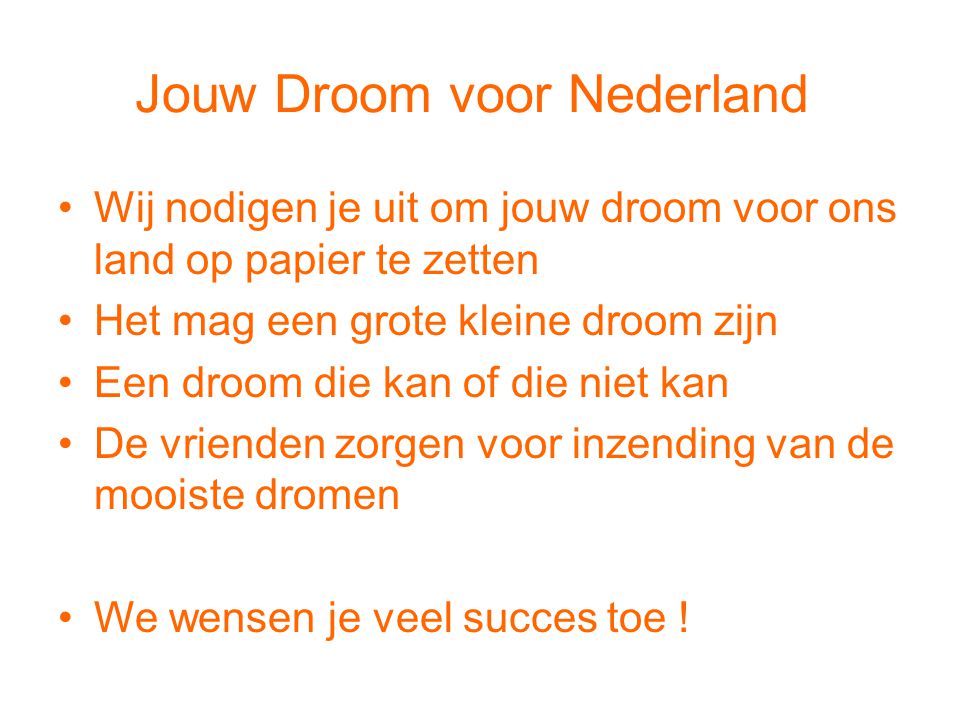 Jouw Droom voor Nederland •Wij nodigen je uit om jouw droom voor ons land op papier te zetten •Het mag een grote kleine droom zijn •Een droom die kan of die niet kan •De vrienden zorgen voor inzending van de mooiste dromen •We wensen je veel succes toe !