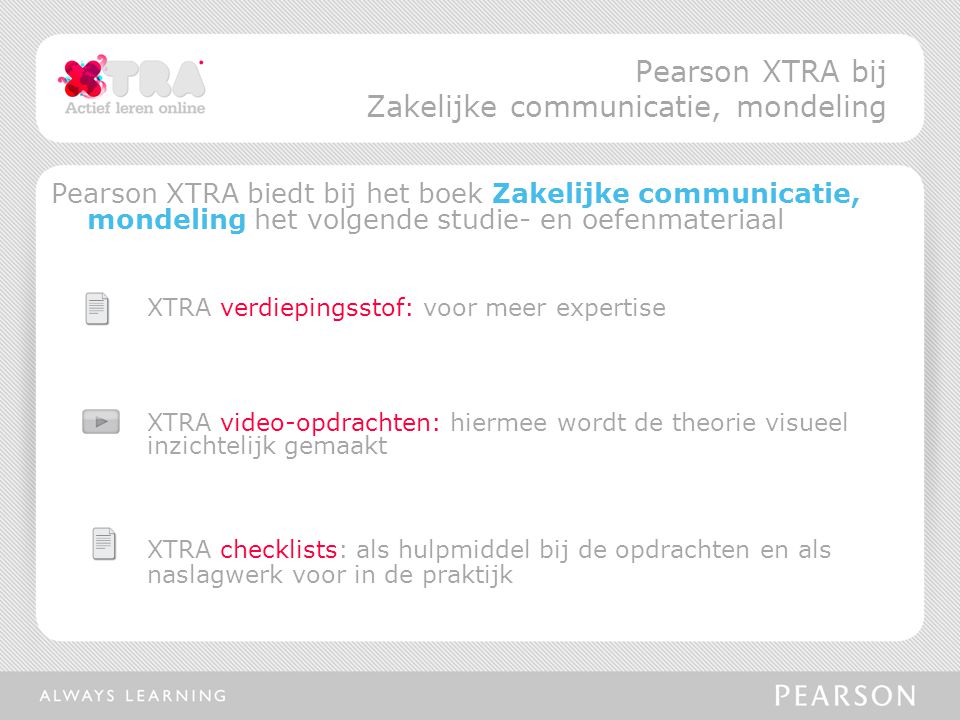 Pearson XTRA biedt bij het boek Zakelijke communicatie, mondeling het volgende studie- en oefenmateriaal XTRA verdiepingsstof: voor meer expertise XTRA video-opdrachten: hiermee wordt de theorie visueel inzichtelijk gemaakt XTRA checklists: als hulpmiddel bij de opdrachten en als naslagwerk voor in de praktijk Pearson XTRA bij Zakelijke communicatie, mondeling