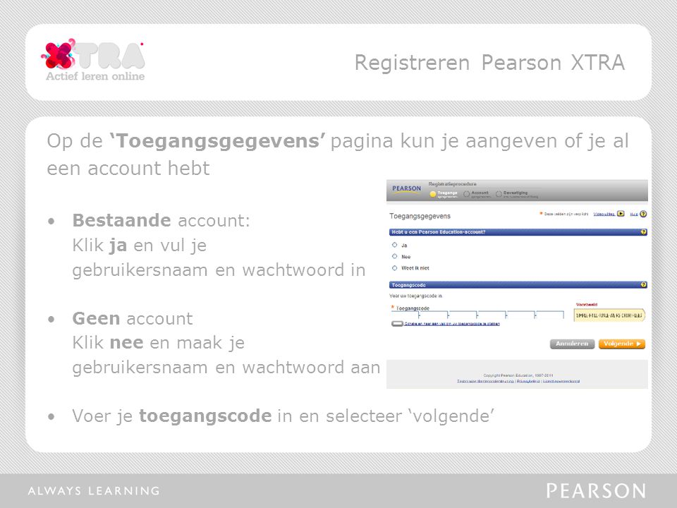 Op de ‘Toegangsgegevens’ pagina kun je aangeven of je al een account hebt •Bestaande account: Klik ja en vul je gebruikersnaam en wachtwoord in •Geen account Klik nee en maak je gebruikersnaam en wachtwoord aan •Voer je toegangscode in en selecteer ‘volgende’ Registreren Pearson XTRA