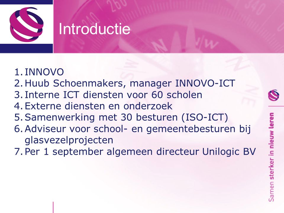 Introductie 1.INNOVO 2.Huub Schoenmakers, manager INNOVO-ICT 3.Interne ICT diensten voor 60 scholen 4.Externe diensten en onderzoek 5.Samenwerking met 30 besturen (ISO-ICT) 6.Adviseur voor school- en gemeentebesturen bij glasvezelprojecten 7.Per 1 september algemeen directeur Unilogic BV