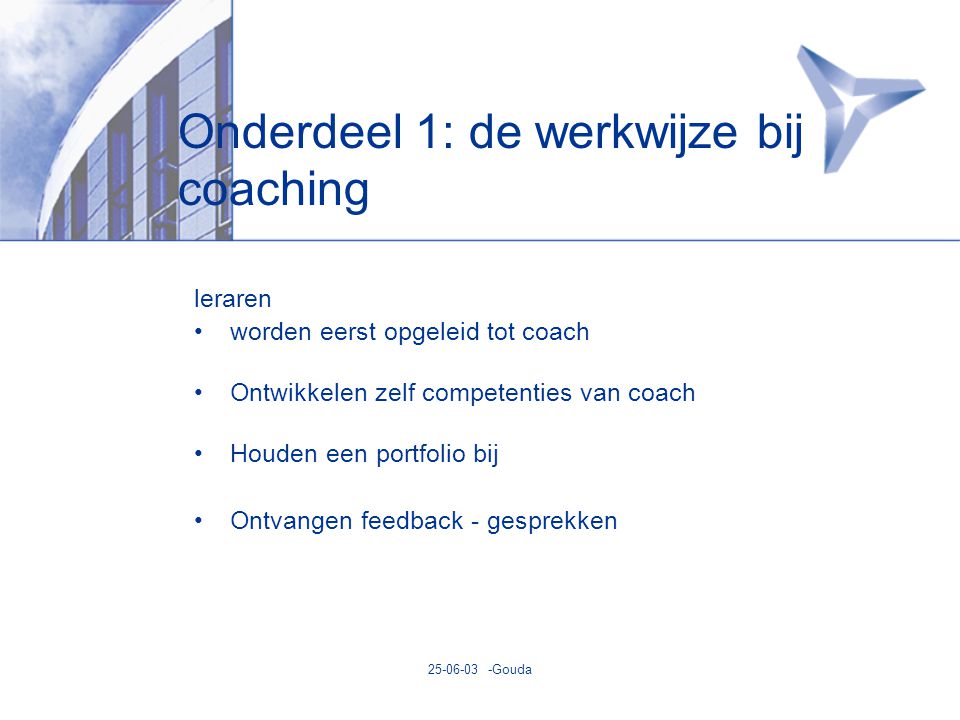 Gouda Onderdeel 1: de werkwijze bij coaching leraren •worden eerst opgeleid tot coach •Ontwikkelen zelf competenties van coach •Houden een portfolio bij •Ontvangen feedback - gesprekken