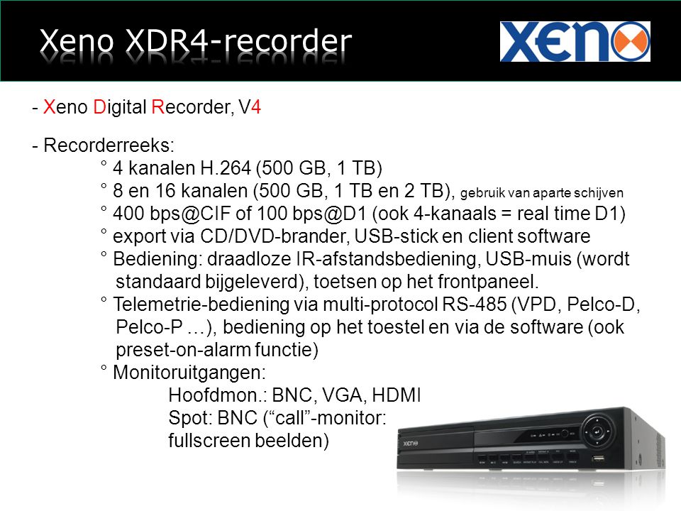 - Xeno Digital Recorder, V4 - Recorderreeks: ° 4 kanalen H.264 (500 GB, 1 TB) ° 8 en 16 kanalen (500 GB, 1 TB en 2 TB), gebruik van aparte schijven ° 400 of 100 (ook 4-kanaals = real time D1) ° export via CD/DVD-brander, USB-stick en client software ° Bediening: draadloze IR-afstandsbediening, USB-muis (wordt standaard bijgeleverd), toetsen op het frontpaneel.