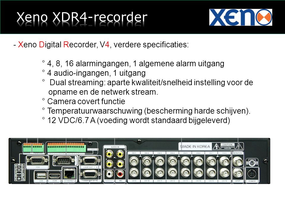 - Xeno Digital Recorder, V4, verdere specificaties: ° 4, 8, 16 alarmingangen, 1 algemene alarm uitgang ° 4 audio-ingangen, 1 uitgang ° Dual streaming: aparte kwaliteit/snelheid instelling voor de opname en de netwerk stream.