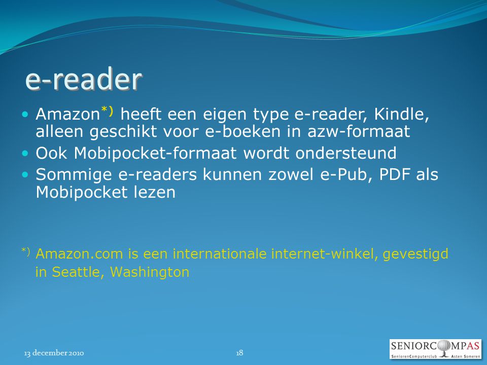 13 december e-reader  Amazon *) heeft een eigen type e-reader, Kindle, alleen geschikt voor e-boeken in azw-formaat  Ook Mobipocket-formaat wordt ondersteund  Sommige e-readers kunnen zowel e-Pub, PDF als Mobipocket lezen *) Amazon.com is een internationale internet-winkel, gevestigd in Seattle, Washington