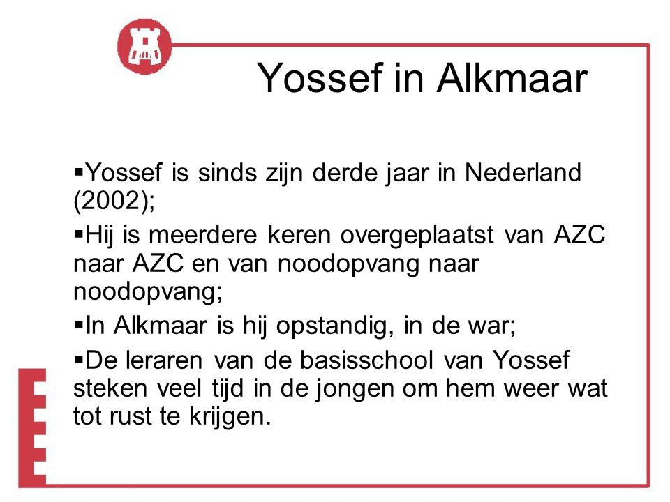 Yossef in Alkmaar  Yossef is sinds zijn derde jaar in Nederland (2002);  Hij is meerdere keren overgeplaatst van AZC naar AZC en van noodopvang naar noodopvang;  In Alkmaar is hij opstandig, in de war;  De leraren van de basisschool van Yossef steken veel tijd in de jongen om hem weer wat tot rust te krijgen.