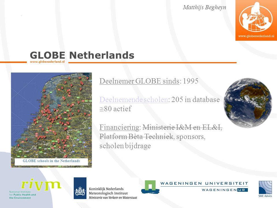 GLOBE Netherlands   Matthijs Begheyn GLOBE schools in the Netherlands Deelnemer GLOBE sinds: 1995 Deelnemende scholenDeelnemende scholen: 205 in database  80 actief Financiering: Ministerie I&M en EL&I, Platform Bèta Techniek, sponsors, scholen bijdrage