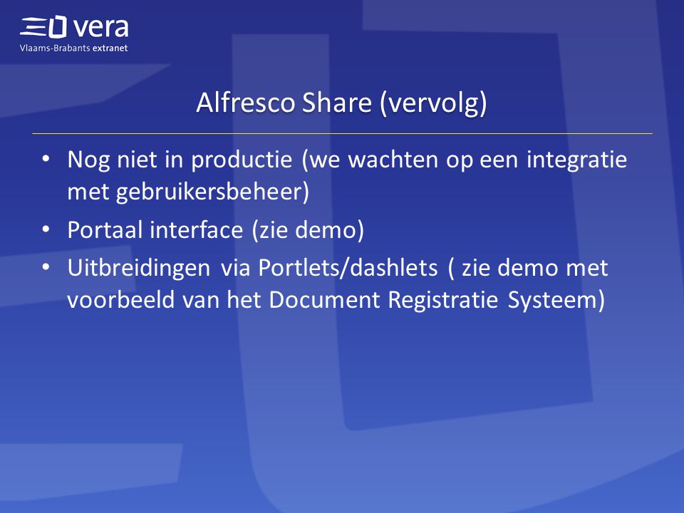 Alfresco Share (vervolg) • Nog niet in productie (we wachten op een integratie met gebruikersbeheer) • Portaal interface (zie demo) • Uitbreidingen via Portlets/dashlets ( zie demo met voorbeeld van het Document Registratie Systeem)