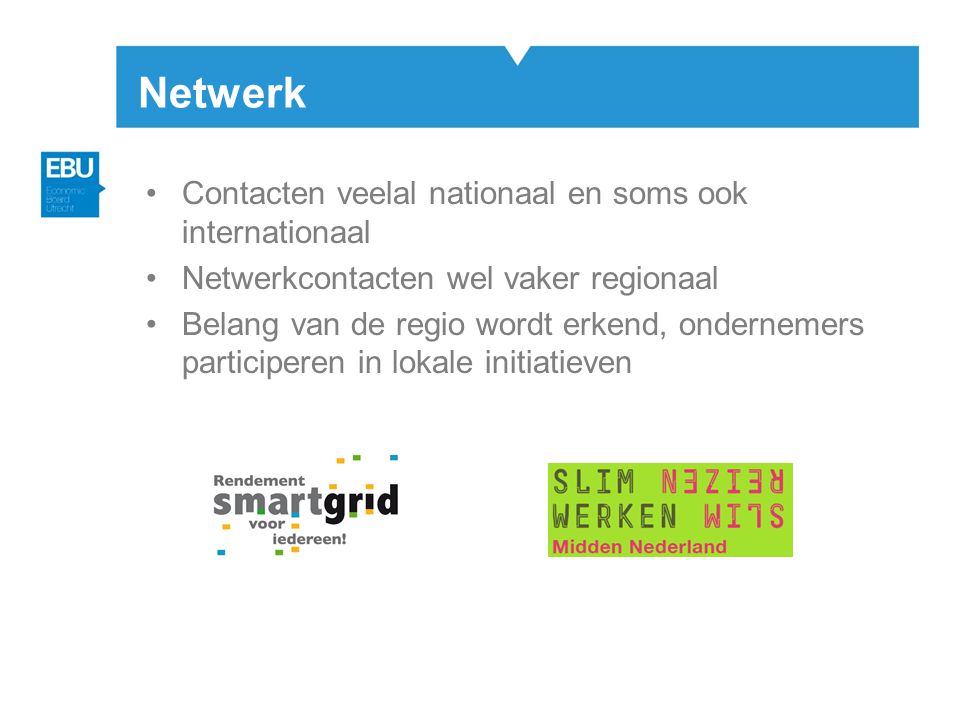 Netwerk •Contacten veelal nationaal en soms ook internationaal •Netwerkcontacten wel vaker regionaal •Belang van de regio wordt erkend, ondernemers participeren in lokale initiatieven