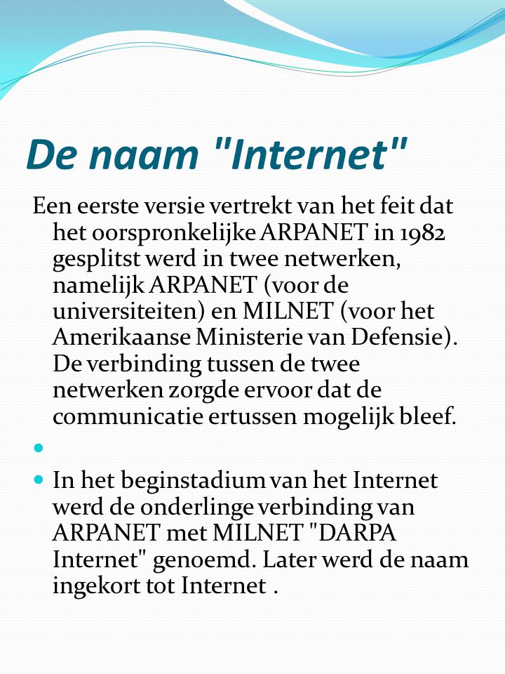 De naam Internet Een eerste versie vertrekt van het feit dat het oorspronkelijke ARPANET in 1982 gesplitst werd in twee netwerken, namelijk ARPANET (voor de universiteiten) en MILNET (voor het Amerikaanse Ministerie van Defensie).