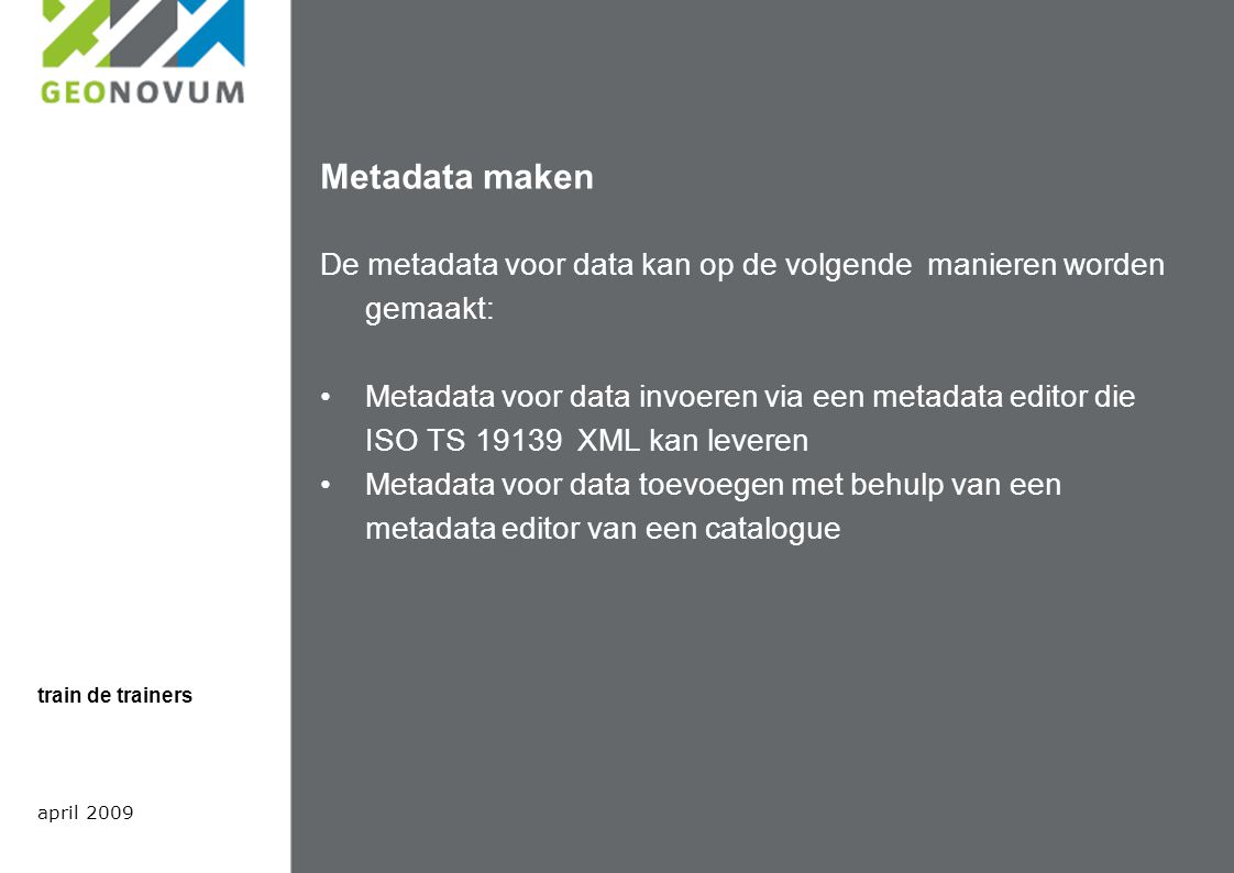 Metadata maken De metadata voor data kan op de volgende manieren worden gemaakt: Metadata voor data invoeren via een metadata editor die ISO TS XML kan leveren Metadata voor data toevoegen met behulp van een metadata editor van een catalogue april 2009 train de trainers