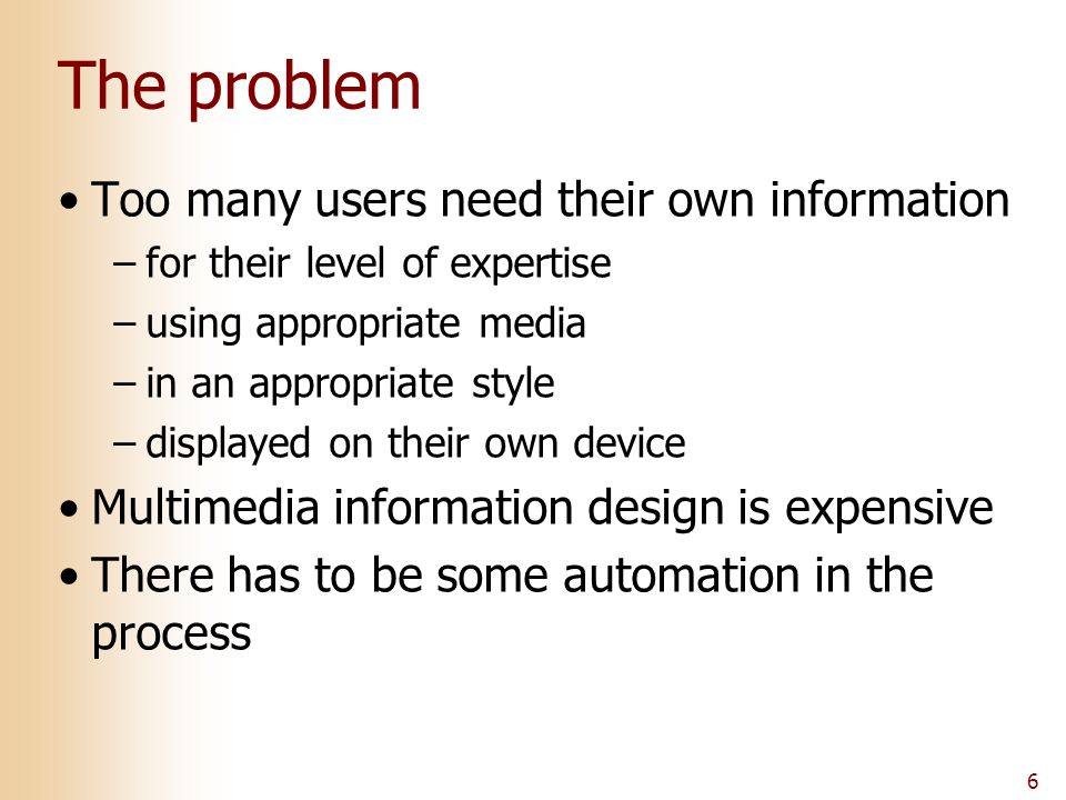 6 The problem Too many users need their own information –for their level of expertise –using appropriate media –in an appropriate style –displayed on their own device Multimedia information design is expensive There has to be some automation in the process