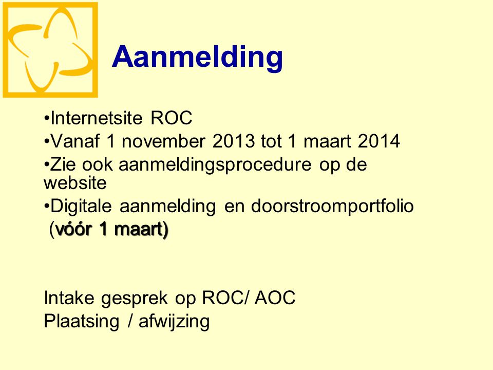 Aanmelding Internetsite ROC Vanaf 1 november 2013 tot 1 maart 2014 Zie ook aanmeldingsprocedure op de website Digitale aanmelding en doorstroomportfolio vóór 1 maart) (vóór 1 maart) Intake gesprek op ROC/ AOC Plaatsing / afwijzing