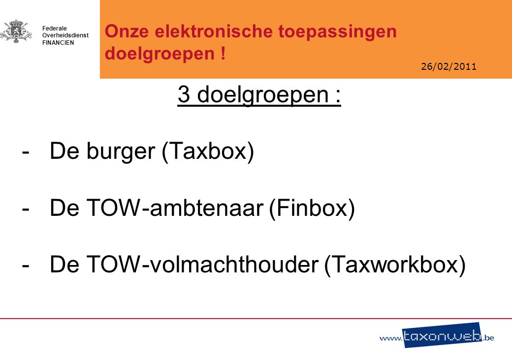 26/02/2011 Federale Overheidsdienst FINANCIEN 3 doelgroepen : -De burger (Taxbox) -De TOW-ambtenaar (Finbox) -De TOW-volmachthouder (Taxworkbox) Onze elektronische toepassingen doelgroepen !