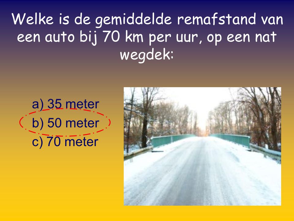 a) 35 meter b) 50 meter c) 70 meter Welke is de gemiddelde remafstand van een auto bij 70 km per uur, op een nat wegdek: