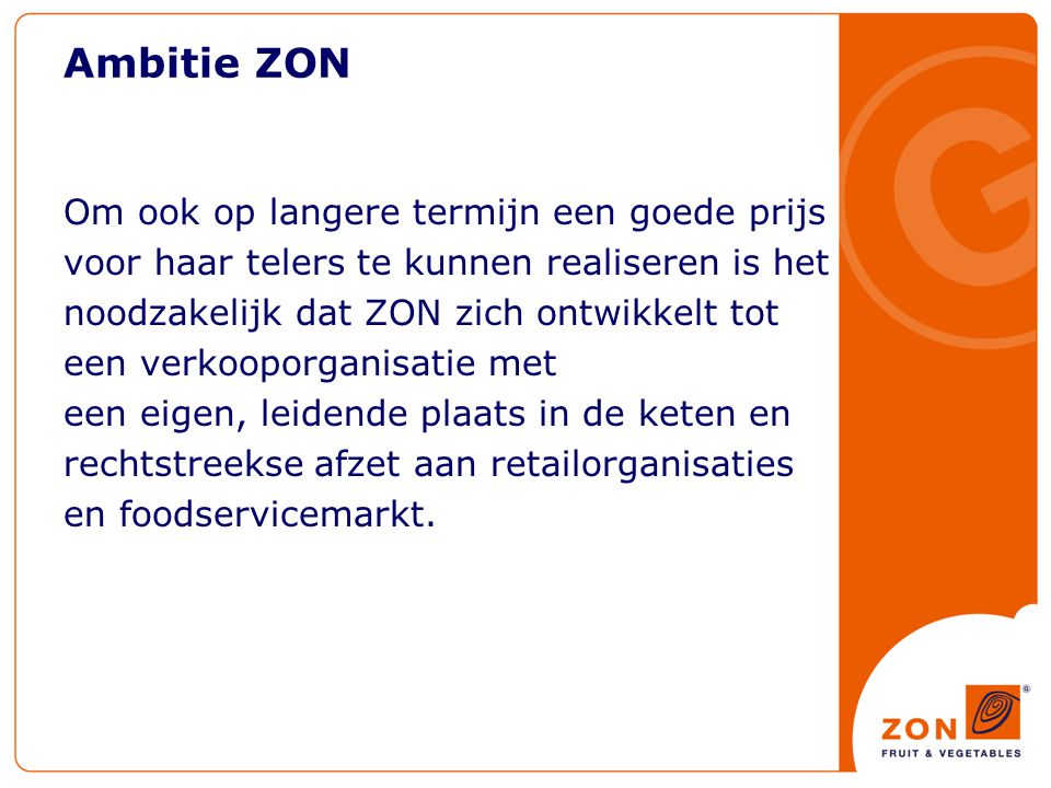 Ambitie ZON Om ook op langere termijn een goede prijs voor haar telers te kunnen realiseren is het noodzakelijk dat ZON zich ontwikkelt tot een verkooporganisatie met een eigen, leidende plaats in de keten en rechtstreekse afzet aan retailorganisaties en foodservicemarkt.
