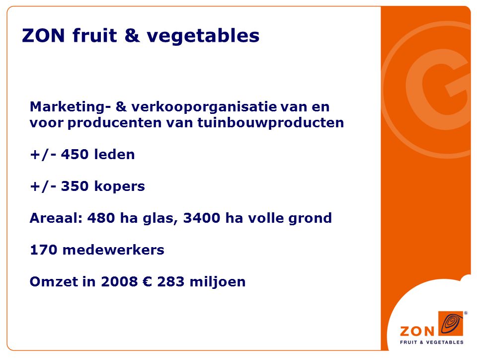 ZON fruit & vegetables Marketing- & verkooporganisatie van en voor producenten van tuinbouwproducten +/- 450 leden +/- 350 kopers Areaal: 480 ha glas, 3400 ha volle grond 170 medewerkers Omzet in 2008 € 283 miljoen