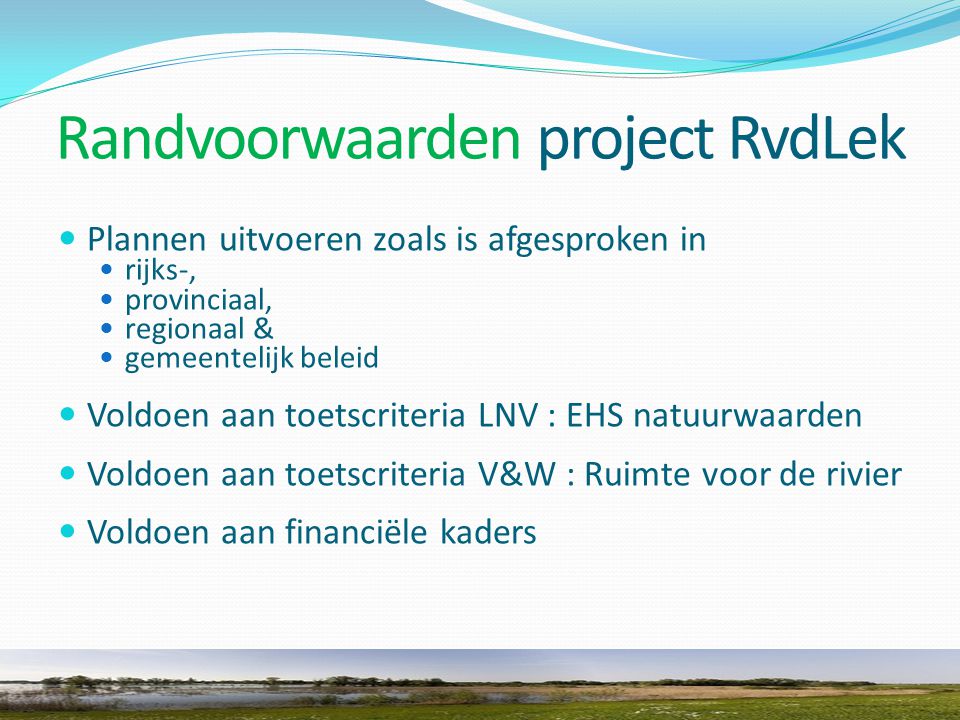 Randvoorwaarden project RvdLek Plannen uitvoeren zoals is afgesproken in rijks-, provinciaal, regionaal & gemeentelijk beleid Voldoen aan toetscriteria LNV : EHS natuurwaarden Voldoen aan toetscriteria V&W : Ruimte voor de rivier Voldoen aan financiële kaders