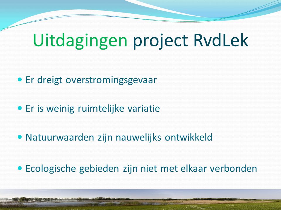 Uitdagingen project RvdLek Er dreigt overstromingsgevaar Er is weinig ruimtelijke variatie Natuurwaarden zijn nauwelijks ontwikkeld Ecologische gebieden zijn niet met elkaar verbonden