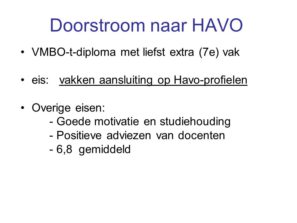 Doorstroom naar HAVO VMBO-t-diploma met liefst extra (7e) vak eis: vakken aansluiting op Havo-profielen Overige eisen: - Goede motivatie en studiehouding - Positieve adviezen van docenten - 6,8 gemiddeld