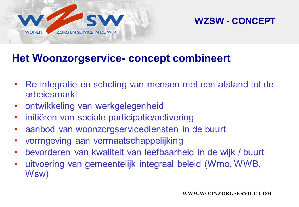 Het Woonzorgservice- concept combineert Re-integratie en scholing van mensen met een afstand tot de arbeidsmarkt ontwikkeling van werkgelegenheid initiëren van sociale participatie/activering aanbod van woonzorgservicediensten in de buurt vormgeving aan vermaatschappelijking bevorderen van kwaliteit van leefbaarheid in de wijk / buurt uitvoering van gemeentelijk integraal beleid (Wmo, WWB, Wsw) WZSW - CONCEPT
