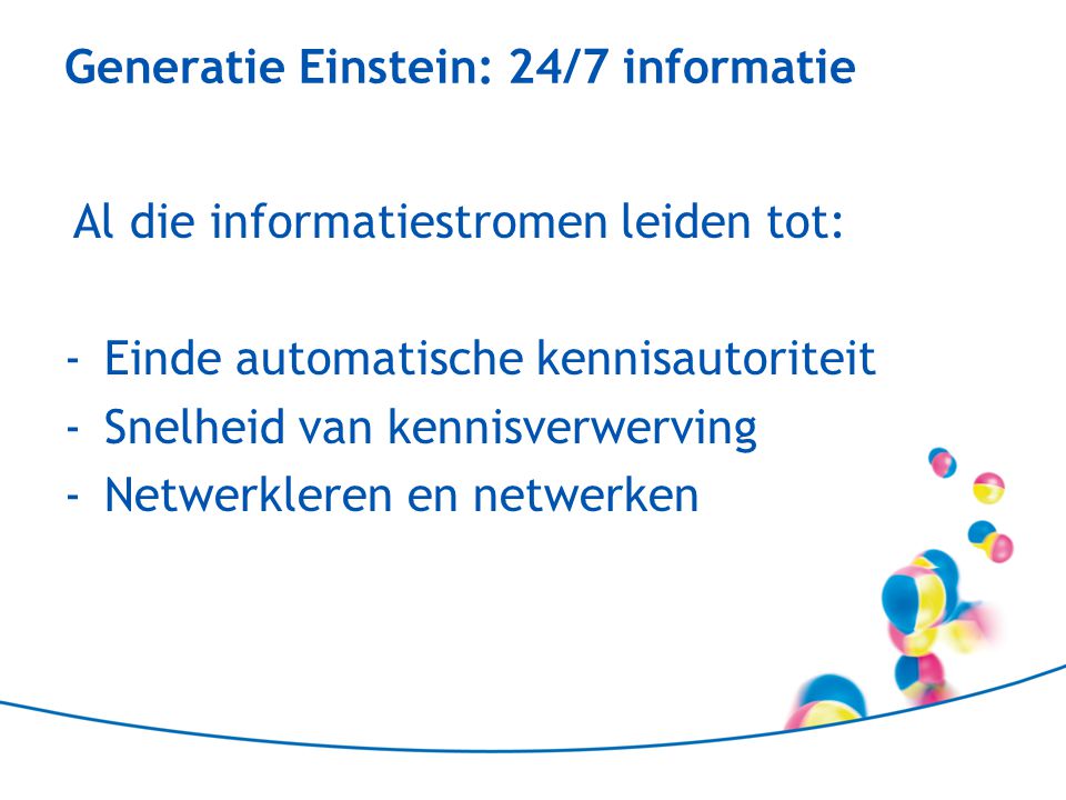 Generatie Einstein: 24/7 informatie Al die informatiestromen leiden tot: -Einde automatische kennisautoriteit -Snelheid van kennisverwerving -Netwerkleren en netwerken