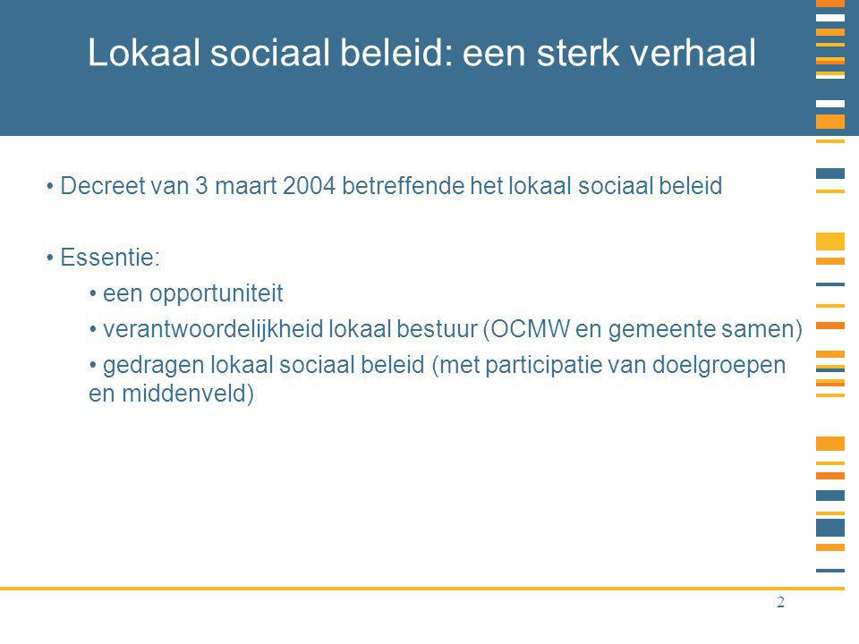 2 Lokaal sociaal beleid: een sterk verhaal Decreet van 3 maart 2004 betreffende het lokaal sociaal beleid Essentie: een opportuniteit verantwoordelijkheid lokaal bestuur (OCMW en gemeente samen) gedragen lokaal sociaal beleid (met participatie van doelgroepen en middenveld)