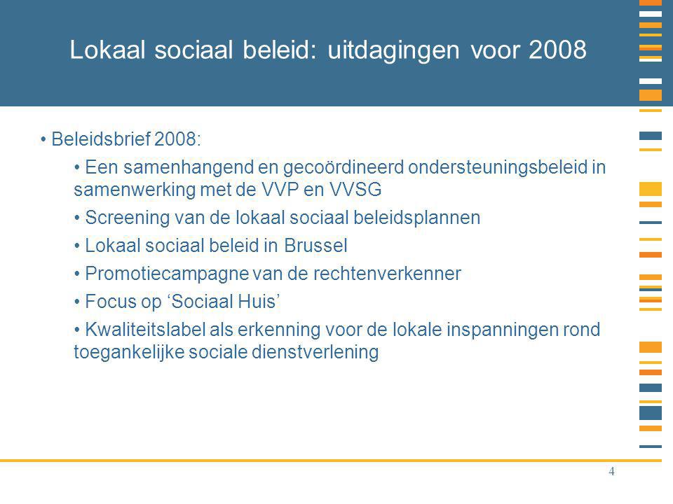 4 Lokaal sociaal beleid: uitdagingen voor 2008 Beleidsbrief 2008: Een samenhangend en gecoördineerd ondersteuningsbeleid in samenwerking met de VVP en VVSG Screening van de lokaal sociaal beleidsplannen Lokaal sociaal beleid in Brussel Promotiecampagne van de rechtenverkenner Focus op ‘Sociaal Huis’ Kwaliteitslabel als erkenning voor de lokale inspanningen rond toegankelijke sociale dienstverlening