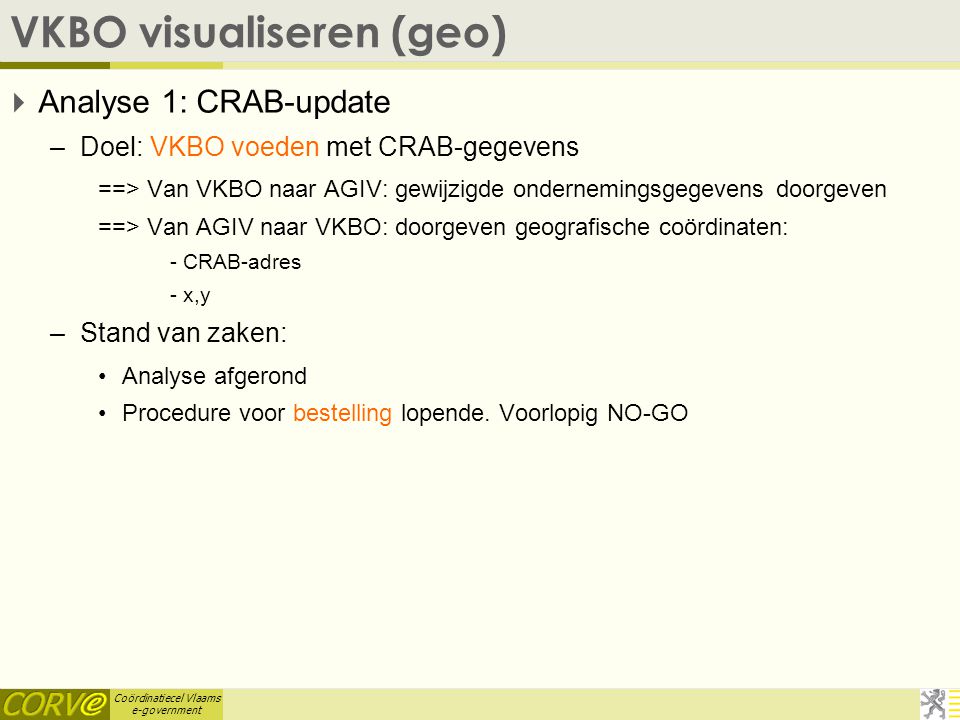Coördinatiecel Vlaams e-government VKBO visualiseren (geo)  Analyse 1: CRAB-update –Doel: VKBO voeden met CRAB-gegevens ==> Van VKBO naar AGIV: gewijzigde ondernemingsgegevens doorgeven ==> Van AGIV naar VKBO: doorgeven geografische coördinaten: - CRAB-adres - x,y –Stand van zaken: Analyse afgerond Procedure voor bestelling lopende.