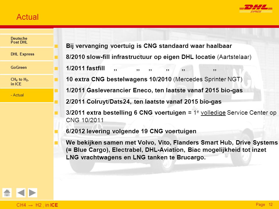 CH4 → H2, in ICE Page12 Actual Deutsche Post DHL DHL Express GoGreen CH 4 to H 2, in ICE - Actual Bij vervanging voertuig is CNG standaard waar haalbaar 8/2010 slow-fill infrastructuur op eigen DHL locatie (Aartstelaar) 1/2011 fastfill,,,,,,,,,,,, 10 extra CNG bestelwagens 10/2010 (Mercedes Sprinter NGT) 1/2011 Gasleverancier Eneco, ten laatste vanaf 2015 bio-gas 2/2011 Colruyt/Dats24, ten laatste vanaf 2015 bio-gas 3/2011 extra bestelling 6 CNG voertuigen = 1 e volledige Service Center op CNG 10/2011 6/2012 levering volgende 19 CNG voertuigen We bekijken samen met Volvo, Vito, Flanders Smart Hub, Drive Systems (= Blue Cargo), Electrabel, DHL-Aviation, Biac mogelijkheid tot inzet LNG vrachtwagens en LNG tanken te Brucargo.