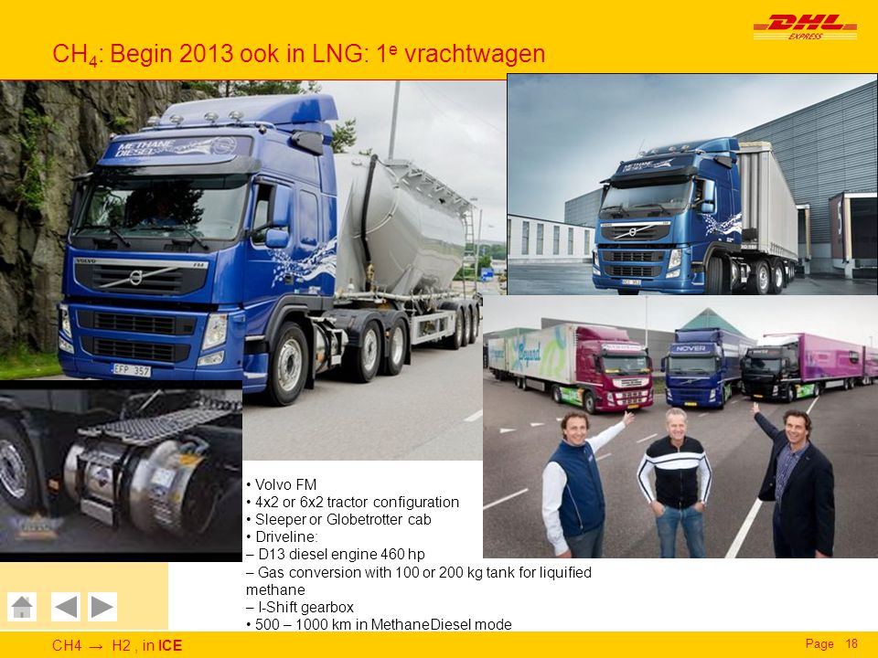CH4 → H2, in ICE Page18 CH 4 : Begin 2013 ook in LNG: 1 e vrachtwagen Deutsche Post DHL DHL Express GoGreen CH 4 to H 2, in ICE - CH 4 Volvo FM 4x2 or 6x2 tractor configuration Sleeper or Globetrotter cab Driveline: – D13 diesel engine 460 hp – Gas conversion with 100 or 200 kg tank for liquified methane – I-Shift gearbox 500 – 1000 km in MethaneDiesel mode