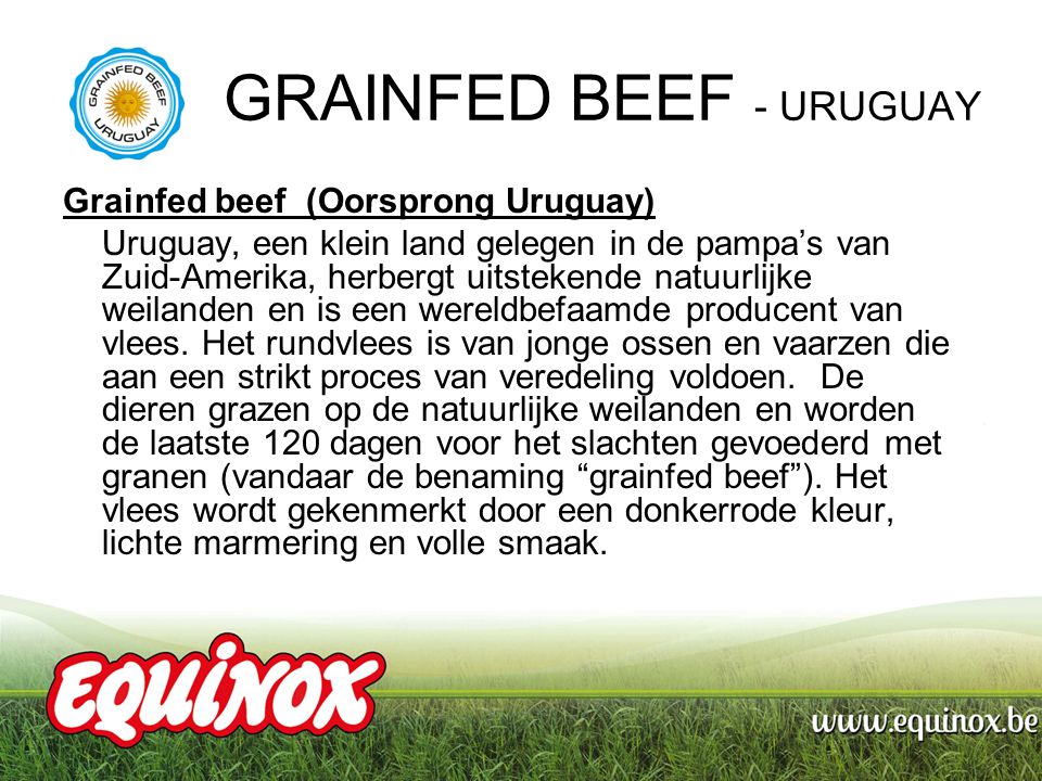 GRAINFED BEEF - URUGUAY Grainfed beef (Oorsprong Uruguay) Uruguay, een klein land gelegen in de pampa’s van Zuid-Amerika, herbergt uitstekende natuurlijke weilanden en is een wereldbefaamde producent van vlees.