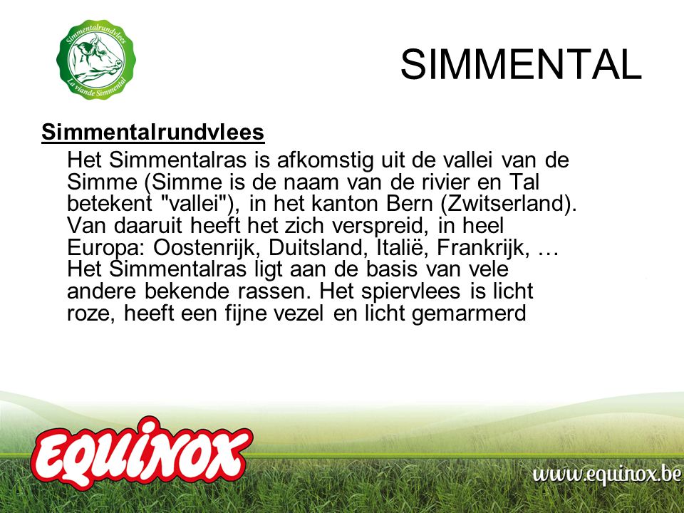 SIMMENTAL Simmentalrundvlees Het Simmentalras is afkomstig uit de vallei van de Simme (Simme is de naam van de rivier en Tal betekent vallei ), in het kanton Bern (Zwitserland).
