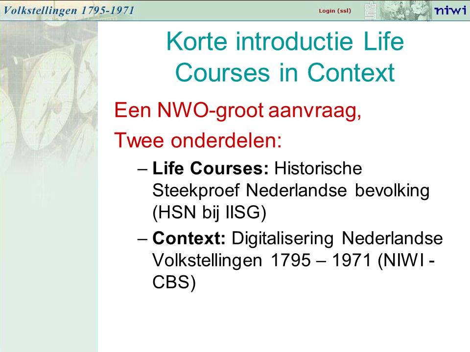 Korte introductie Life Courses in Context Een NWO-groot aanvraag, Twee onderdelen: –Life Courses: Historische Steekproef Nederlandse bevolking (HSN bij IISG) –Context: Digitalisering Nederlandse Volkstellingen 1795 – 1971 (NIWI - CBS)