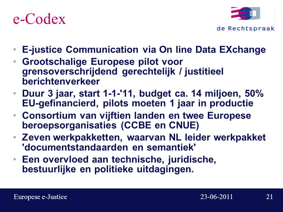Europese e-Justice e-Codex E-justice Communication via On line Data EXchange Grootschalige Europese pilot voor grensoverschrijdend gerechtelijk / justitieel berichtenverkeer Duur 3 jaar, start , budget ca.