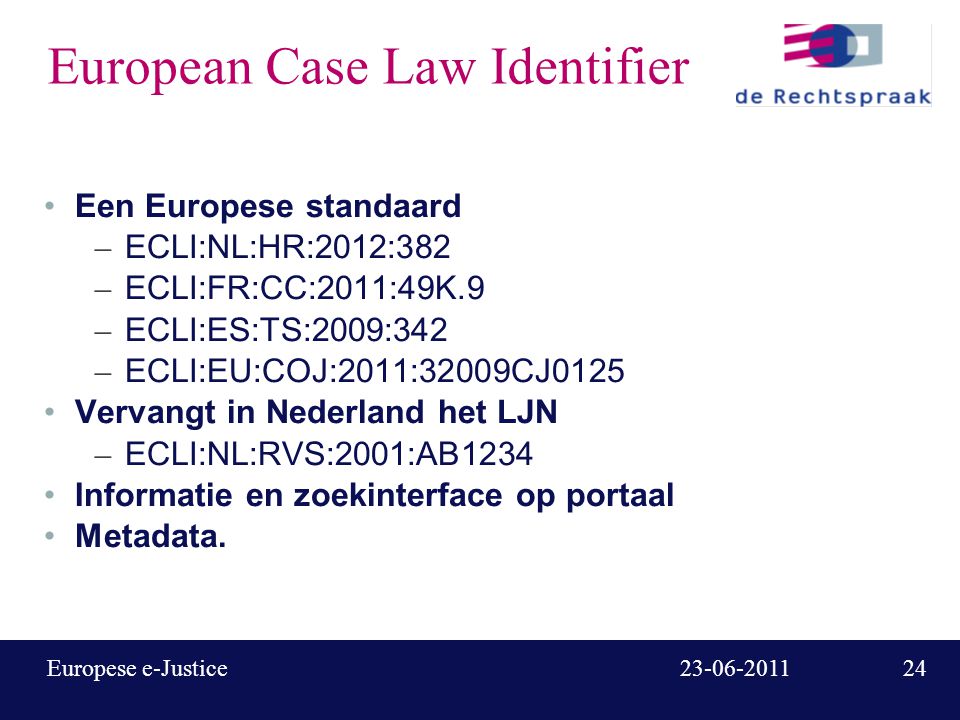 Europese e-Justice European Case Law Identifier Een Europese standaard – ECLI:NL:HR:2012:382 – ECLI:FR:CC:2011:49K.9 – ECLI:ES:TS:2009:342 – ECLI:EU:COJ:2011:32009CJ0125 Vervangt in Nederland het LJN – ECLI:NL:RVS:2001:AB1234 Informatie en zoekinterface op portaal Metadata.